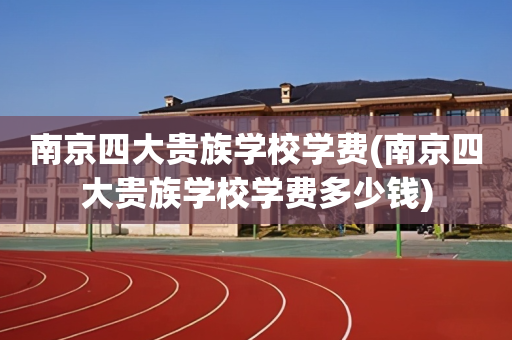 南京四大贵族学校学费(南京四大贵族学校学费多少钱)