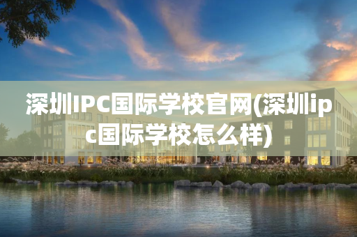 深圳IPC国际学校官网(深圳ipc国际学校怎么样)