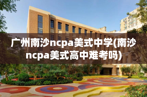 广州南沙ncpa美式中学(南沙ncpa美式高中难考吗)