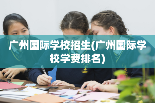 广州国际学校招生(广州国际学校学费排名)