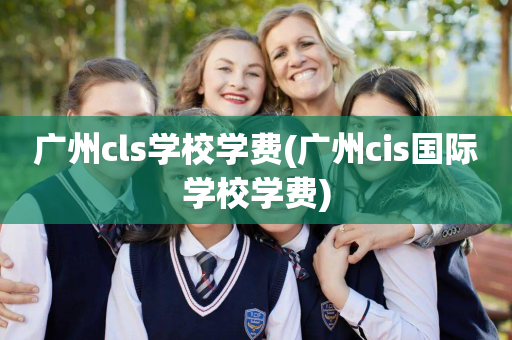 广州cls学校学费(广州cis国际学校学费)
