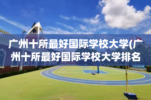 广州十所最好国际学校大学(广州十所最好国际学校大学排名)