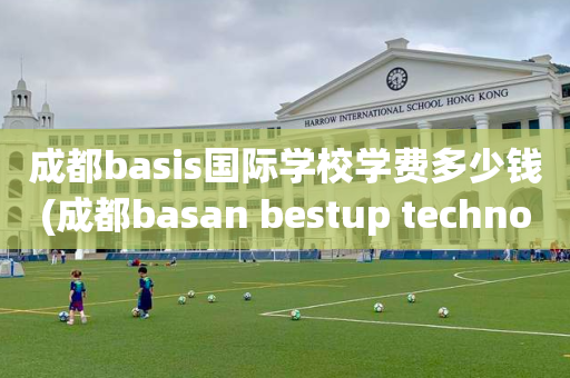 成都basis国际学校学费多少钱(成都basan bestup technology)