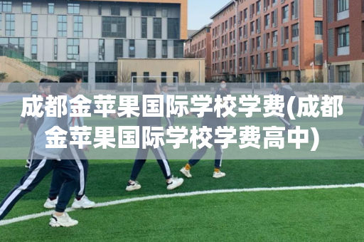 成都金苹果国际学校学费(成都金苹果国际学校学费高中)