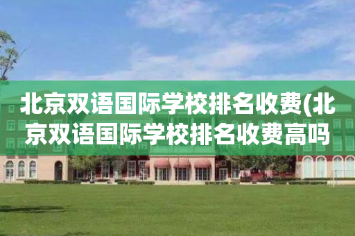 北京双语国际学校排名收费(北京双语国际学校排名收费高吗)