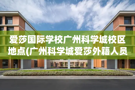 爱莎国际学校广州科学城校区地点(广州科学城爱莎外籍人员子女学校地址)