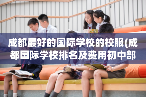 成都最好的国际学校的校服(成都国际学校排名及费用初中部)