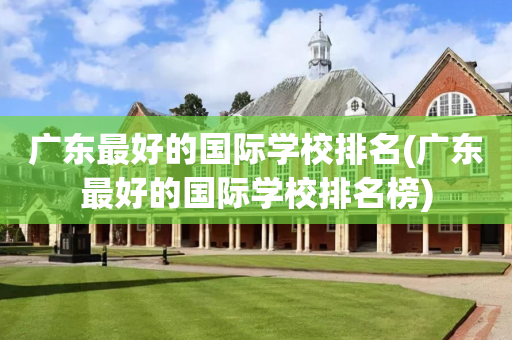 广东最好的国际学校排名(广东最好的国际学校排名榜)