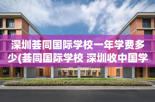 深圳荟同国际学校一年学费多少(荟同国际学校 深圳收中国学生嘛)