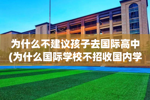 为什么不建议孩子去国际高中(为什么国际学校不招收国内学生)