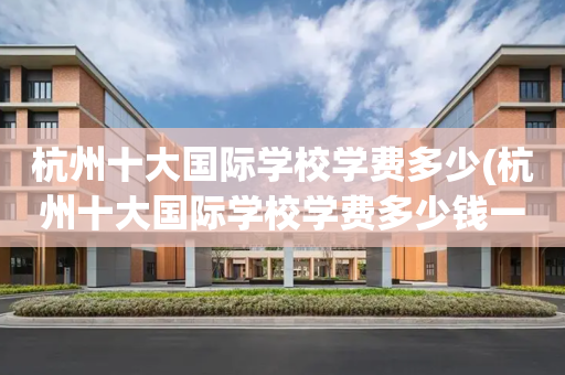 杭州十大国际学校学费多少(杭州十大国际学校学费多少钱一年)