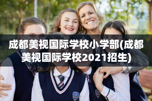 成都美视国际学校小学部(成都美视国际学校2021招生)