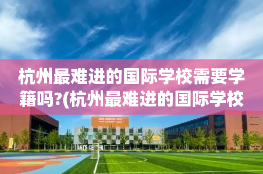 杭州最难进的国际学校需要学籍吗?(杭州最难进的国际学校需要学籍吗高中)