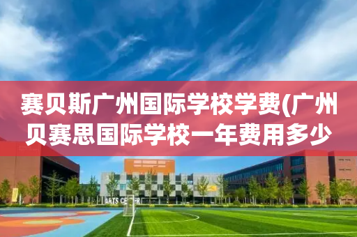 赛贝斯广州国际学校学费(广州贝赛思国际学校一年费用多少)