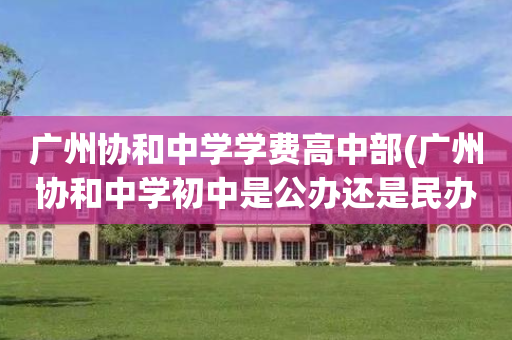 广州协和中学学费高中部(广州协和中学初中是公办还是民办)