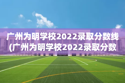 广州为明学校2022录取分数线(广州为明学校2022录取分数线是多少)