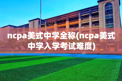 ncpa美式中学全称(ncpa美式中学入学考试难度)