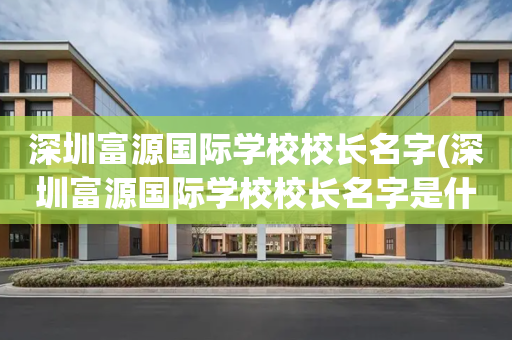 深圳富源国际学校校长名字(深圳富源国际学校校长名字是什么)