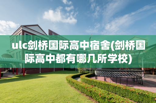 ulc剑桥国际高中宿舍(剑桥国际高中都有哪几所学校)