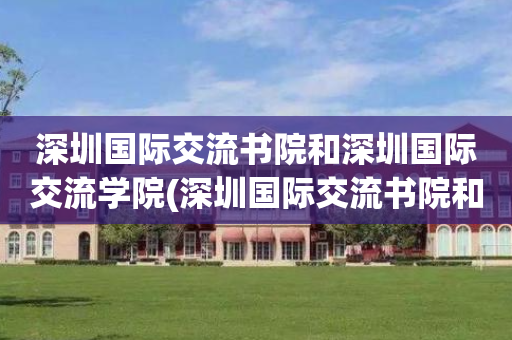 深圳国际交流书院和深圳国际交流学院(深圳国际交流书院和深圳国际交流学院哪个好)