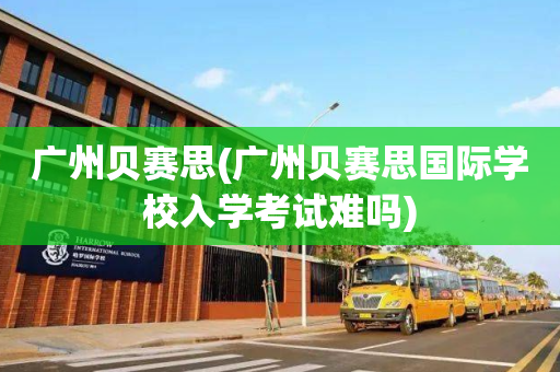 广州贝赛思(广州贝赛思国际学校入学考试难吗)