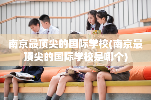 南京最顶尖的国际学校(南京最顶尖的国际学校是哪个)