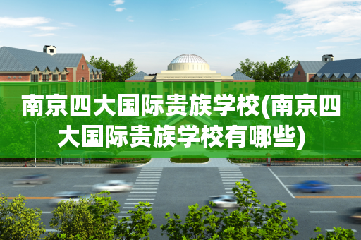 南京四大国际贵族学校(南京四大国际贵族学校有哪些)