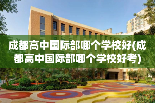 成都高中国际部哪个学校好(成都高中国际部哪个学校好考)