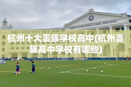 杭州十大贵族学校高中(杭州贵族高中学校有哪些)