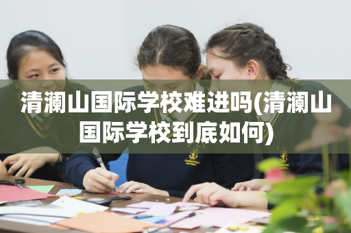 清澜山国际学校难进吗(清澜山国际学校到底如何)