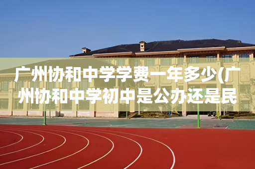 广州协和中学学费一年多少(广州协和中学初中是公办还是民办)