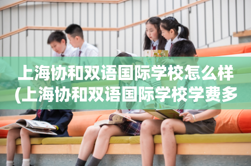 上海协和双语国际学校怎么样(上海协和双语国际学校学费多少)