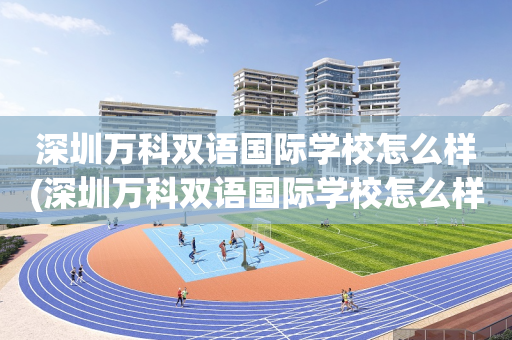 深圳万科双语国际学校怎么样(深圳万科双语国际学校怎么样报名)