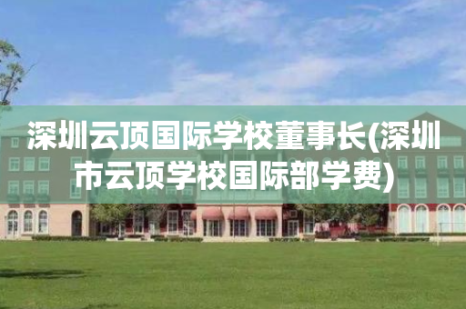 深圳云顶国际学校董事长(深圳市云顶学校国际部学费)