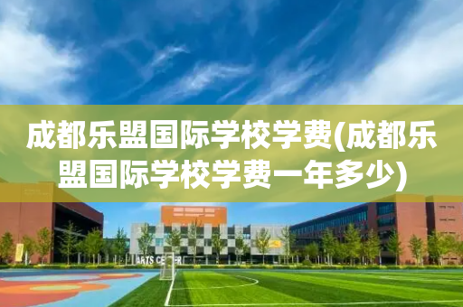 成都乐盟国际学校学费(成都乐盟国际学校学费一年多少)