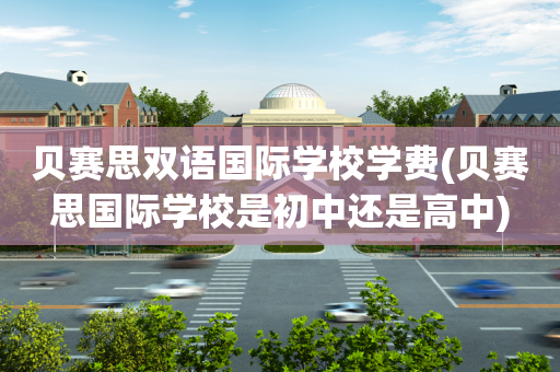 贝赛思双语国际学校学费(贝赛思国际学校是初中还是高中)