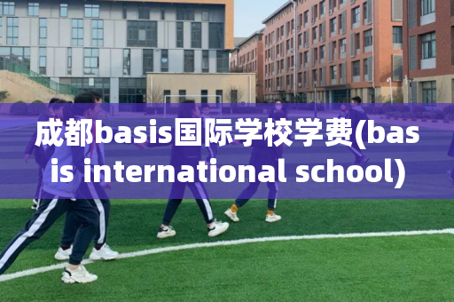 成都basis国际学校学费(basis international school)