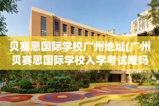 贝赛思国际学校广州地址(广州贝赛思国际学校入学考试难吗)