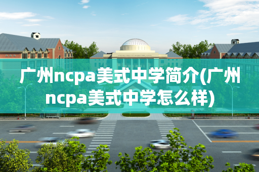 广州ncpa美式中学简介(广州ncpa美式中学怎么样)