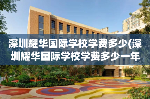 深圳耀华国际学校学费多少(深圳耀华国际学校学费多少一年)