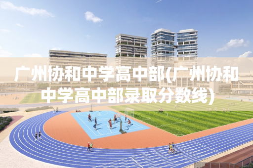 广州协和中学高中部(广州协和中学高中部录取分数线)