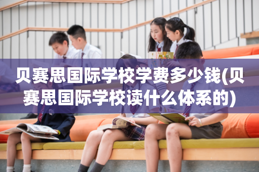 贝赛思国际学校学费多少钱(贝赛思国际学校读什么体系的)