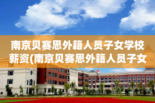 南京贝赛思外籍人员子女学校薪资(南京贝赛思外籍人员子女学校薪资多少)
