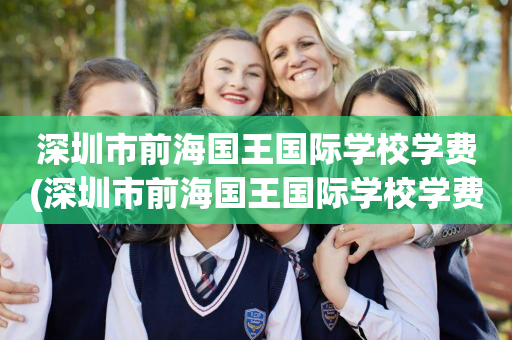 深圳市前海国王国际学校学费(深圳市前海国王国际学校学费一年多少)