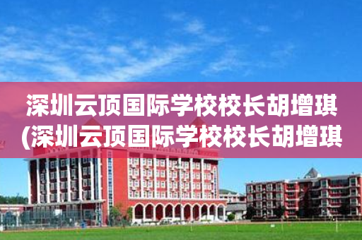 深圳云顶国际学校校长胡增琪(深圳云顶国际学校校长胡增琪照片)