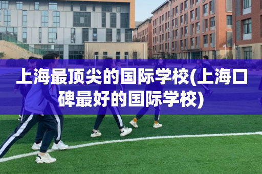 上海最顶尖的国际学校(上海口碑最好的国际学校)