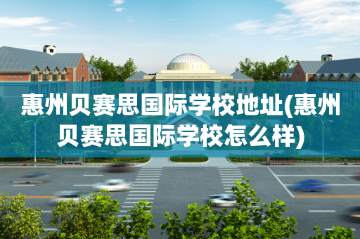 惠州贝赛思国际学校地址(惠州贝赛思国际学校怎么样)