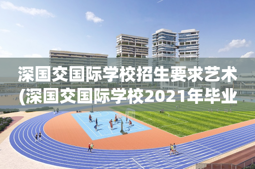 深国交国际学校招生要求艺术(深国交国际学校2021年毕业生去向)