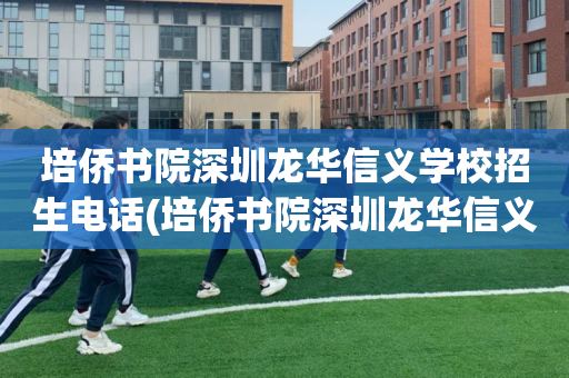 培侨书院深圳龙华信义学校招生电话(培侨书院深圳龙华信义学校招生电话多少)