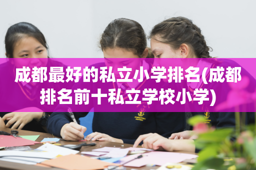 成都最好的私立小学排名(成都排名前十私立学校小学)